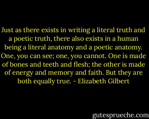 Just as there exists in writing a literal truth and a poetic truth, there also exists in a human being a literal anatomy and a poetic anatomy. One, you can see; one, you cannot. One is made of bones and teeth and flesh; the other is made of energy and memory and faith. But they are both equally true. - Elizabeth Gilbert