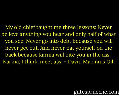 My old chief taught me three lessons: Never believe anything you hear and only half of what you see. Never go into debt because you will never get out. And never pat yourself on the back because karma will bite you in the ass.<br /><br />Karma, I think, meet ass. - David Macinnis Gill