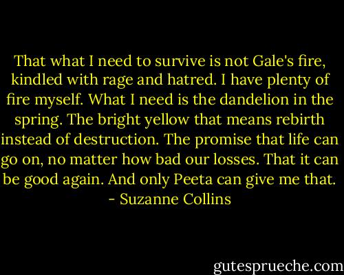 That what I need to survive is not Gale's fire, kindled with rage and hatred. I have plenty of fire myself. What I need is the dandelion in the spring. The bright yellow that means rebirth instead of destruction. The promise that life can go on, no matter how bad our losses. That it can be good again. And only Peeta can give me that. - Suzanne Collins