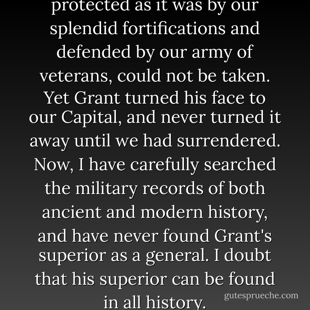We all thought Richmond, protected as it was by our splendid fortifications and defended by our army of veterans, could not be taken. Yet <a href="https://www.goodreads.com/author/show/6926.Grant" title="Grant" rel="nofollow noopener">Grant</a> turned his face to our Capital, and never turned it away until we had surrendered. Now, I have carefully searched the military records of both ancient and modern history, and have never found Grant's superior as a general. I doubt that his superior can be found in all history. - Robert E.      Lee