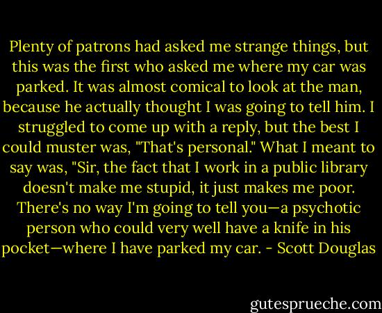 Plenty of patrons had asked me strange things, but this was the first who asked me where my car was parked. It was almost comical to look at the man, because he actually thought I was going to tell him. I struggled to come up with a reply, but the best I could muster was, "That's personal." What I meant to say was, "Sir, the fact that I work in a public library doesn't make me stupid, it just makes me poor. There's no way I'm going to tell you—a psychotic person who could very well have a knife in his pocket—where I have parked my car. - Scott Douglas