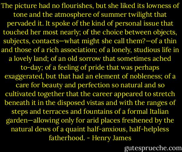 The picture had no flourishes, but she liked its lowness of tone and the atmosphere of summer twilight that pervaded it. It spoke of the kind of personal issue that touched her most nearly; of the choice between objects, subjects, contacts—what might she call them?—of a thin and those of a rich association; of a lonely, studious life in a lovely land; of an old sorrow that sometimes ached to-day; of a feeling of pride that was perhaps exaggerated, but that had an element of nobleness; of a care for beauty and perfection so natural and so cultivated together that the career appeared to stretch beneath it in the disposed vistas and with the ranges of steps and terraces and fountains of a formal Italian garden—allowing only for arid places freshened by the natural dews of a quaint half-anxious, half-helpless fatherhood. - Henry James