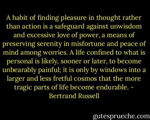 A habit of finding pleasure in thought rather than action is a safeguard against unwisdom and excessive love of power, a means of preserving serenity in misfortune and peace of mind among worries. A life confined to what is personal is likely, sooner or later, to become unbearably painful; it is only by windows into a larger and less fretful cosmos that the more tragic parts of life become endurable. - Bertrand Russell