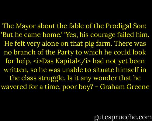 The Mayor about the fable of the Prodigal Son:<br /><br />'But he came home.'<br />'Yes, his courage failed him. He felt very alone on that pig farm. There was no branch of the Party to which he could look for help. <i>Das Kapital</i> had not yet been written, so he was unable to situate himself in the class struggle. Is it any wonder that he wavered for a time, poor boy? - Graham Greene