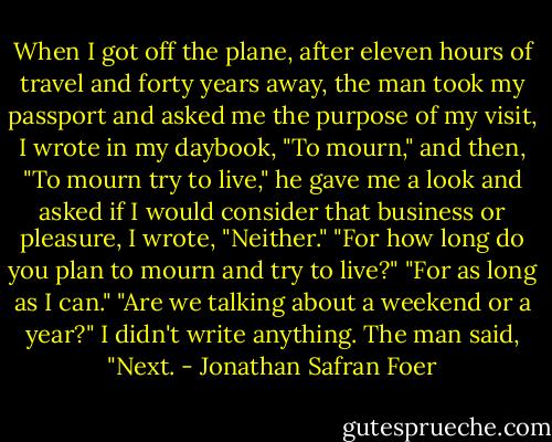 When I got off the plane, after eleven hours of travel and forty years away, the man took my passport and asked me the purpose of my visit, I wrote in my daybook, "To mourn," and then, "To mourn try to live," he gave me a look and asked if I would consider that business or pleasure, I wrote, "Neither." "For how long do you plan to mourn and try to live?" "For as long as I can." "Are we talking about a weekend or a year?" I didn't write anything. The man said, "Next. - Jonathan Safran Foer