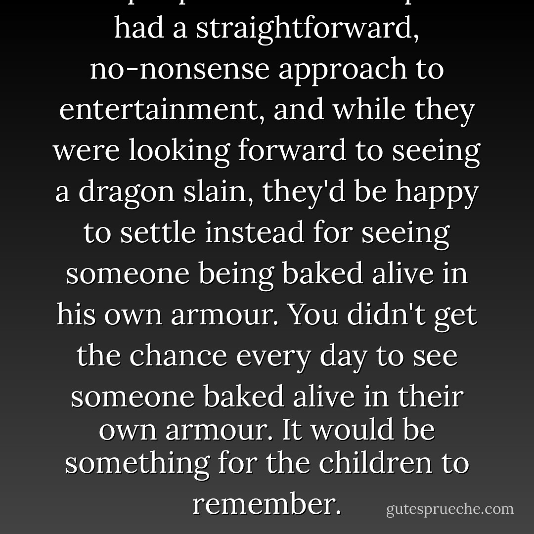 The people of Ankh-Morpork had a straightforward, no-nonsense approach to entertainment, and while they were looking forward to seeing a dragon slain, they'd be happy to settle instead for seeing someone being baked alive in his own armour. You didn't get the chance every day to see someone baked alive in their own armour. It would be something for the children to remember. - Terry Pratchett
