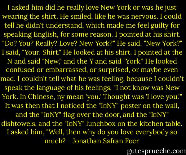 I asked him did he really love New York or was he just wearing the shirt. He smiled, like he was nervous. I could tell he didn't understand, which made me feel guilty for speaking English, for some reason. I pointed at his shirt. "Do? You? Really? Love? New York?" He said, "New York?" I said, "Your. Shirt." He looked at his shirt. I pointed at the N and said "New," and the Y and said "York." He looked confused or embarrassed, or surprised, or maybe even mad. I couldn't tell what he was feeling, because I couldn't speak the language of his feelings. "I not know was New York. In Chinese, ny mean 'you.' Thought was 'I love you.'" It was then that I noticed the "I♥NY" poster on the wall, and the "I♥NY" flag over the door, and the "I♥NY" dishtowels, and the "I♥NY" lunchbox on the kitchen table. I asked him, "Well, then why do you love everybody so much? - Jonathan Safran Foer