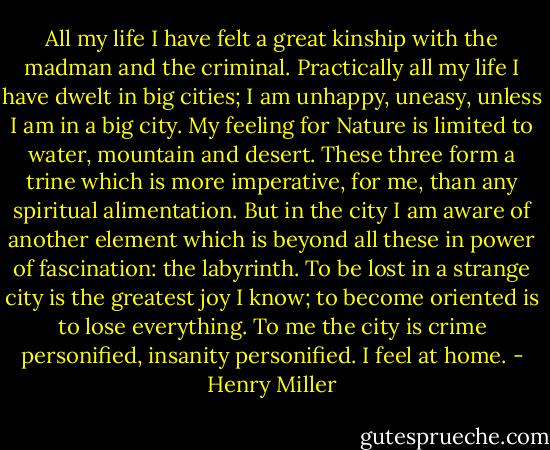 All my life I have felt a great kinship with the madman and the criminal. Practically all my life I have dwelt in big cities; I am unhappy, uneasy, unless I am in a big city. My feeling for Nature is limited to water, mountain and desert. These three form a trine which is more imperative, for me, than any spiritual alimentation. But in the city I am aware of another element which is beyond all these in power of fascination: the labyrinth. To be lost in a strange city is the greatest joy I know; to become oriented is to lose everything. To me the city is crime personified, insanity personified. I feel at home. - Henry Miller