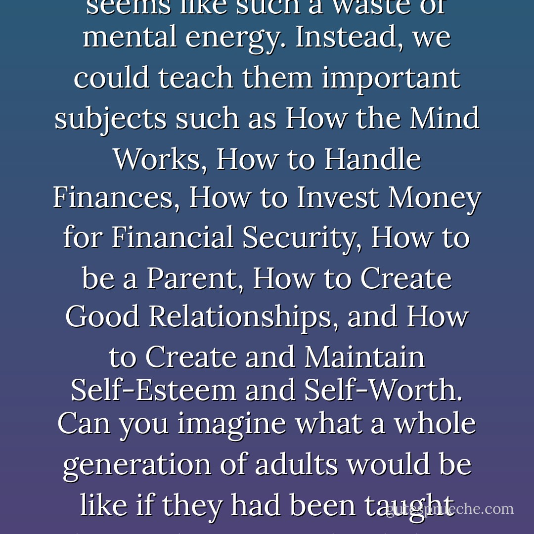 I have never understood the importance of having children memorize battle dates. It seems like such a waste of mental energy. Instead, we could teach them important subjects such as How the Mind Works, How to Handle Finances, How to Invest Money for Financial Security, How to be a Parent, How to Create Good Relationships, and How to Create and Maintain Self-Esteem and Self-Worth. Can you imagine what a whole generation of adults would be like if they had been taught these subjects in school along with their regular curriculum? - Louise L. Hay