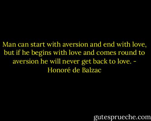 Man can start with aversion and end with love, but if he begins with love and comes round to aversion he will never get back to love. - Honoré de Balzac