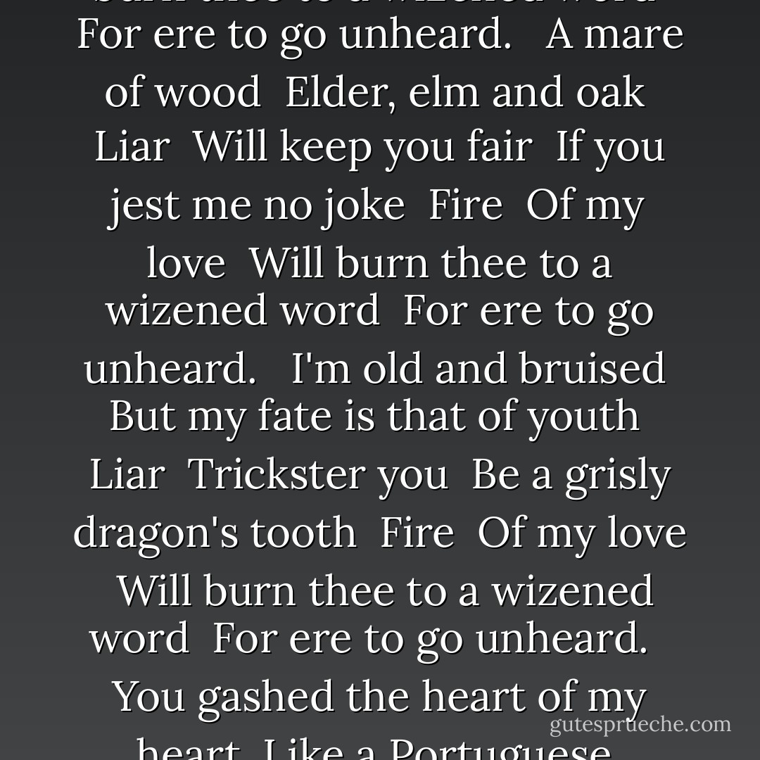 ISCARIOT"<br /><br />"A box of doves <br />I placed beside your chest <br />Liar <br />A stork of silk <br />With rubies in it's nest <br />Fire <br />Of my love <br />Will burn thee to a wizened word <br />For ere to go unheard. <br /><br />A mare of wood <br />Elder, elm and oak <br />Liar <br />Will keep you fair <br />If you jest me no joke <br />Fire <br />Of my love <br />Will burn thee to a wizened word <br />For ere to go unheard. <br /><br />I'm old and bruised <br />But my fate is that of youth <br />Liar <br />Trickster you <br />Be a grisly dragon's tooth <br />Fire <br />Of my love <br />Will burn thee to a wizened word <br />For ere to go unheard. <br /><br />You gashed the heart of my heart <br />Like a Portuguese <br />Witch, <br />I'd planned for you this land <br />But you devoured my hand. - Marc Bolan