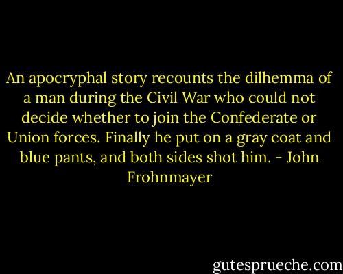 An apocryphal story recounts the dilhemma of a man during the Civil War who could not decide whether to join the Confederate or Union forces. Finally he put on a gray coat and blue pants, and both sides shot him. - John Frohnmayer