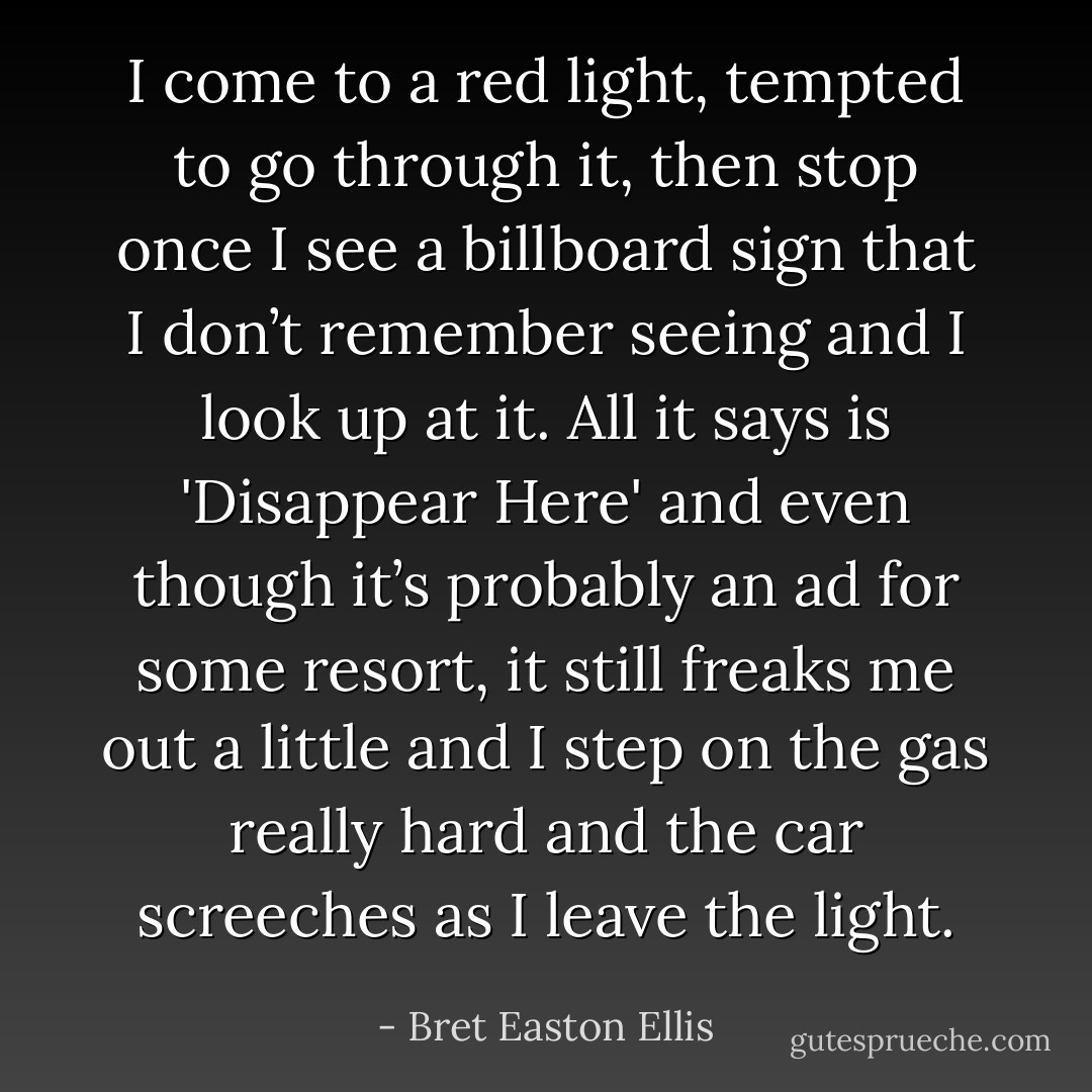 I come to a red light, tempted to go through it, then stop once I see a billboard sign that I don’t remember seeing and I look up at it. All it says is 'Disappear Here' and even though it’s probably an ad for some resort, it still freaks me out a little and I step on the gas really hard and the car screeches as I leave the light. - Bret Easton Ellis