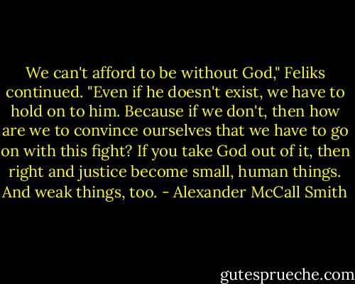 We can't afford to be without God," Feliks continued. "Even if he doesn't exist, we have to hold on to him. Because if we don't, then how are we to convince ourselves that we have to go on with this fight? If you take God out of it, then right and justice become small, human things. And weak things, too. - Alexander McCall Smith