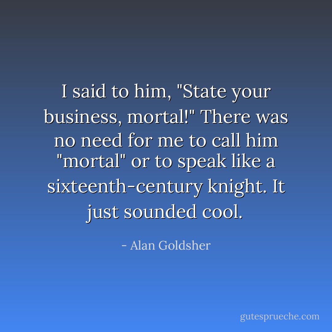 I said to him, "State your business, mortal!" There was no need for me to call him "mortal" or to speak like a sixteenth-century knight. It just sounded cool. - Alan Goldsher