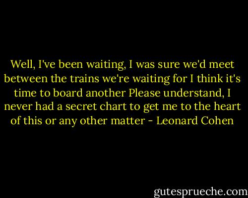 Well, I've been waiting, I was sure<br />we'd meet between the trains we're waiting for<br />I think it's time to board another<br />Please understand, I never had a secret chart<br />to get me to the heart of this<br />or any other matter - Leonard Cohen