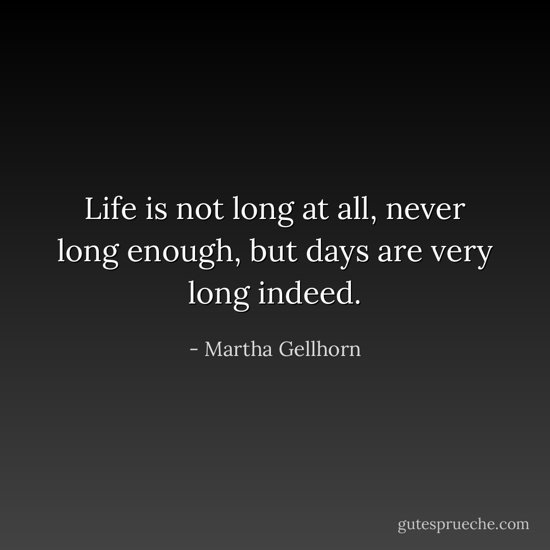 Life is not long at all, never long enough, but days are very long indeed. - Martha Gellhorn