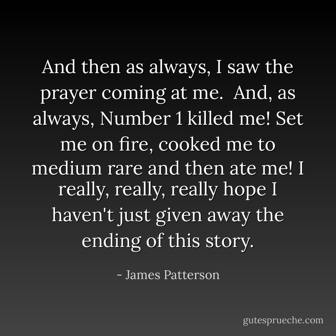 And then as always, I saw the prayer coming at me. <br />And, as always, Number 1 killed me! Set me on fire, cooked me to medium rare and then ate me!<br />I really, really, really hope I haven't just given away the ending of this story. - James Patterson