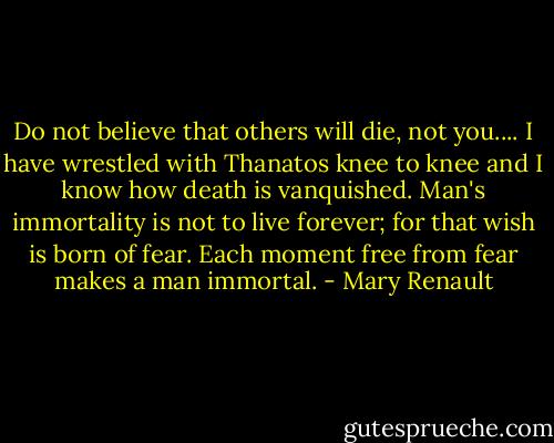 Do not believe that others will die, not you.... I have wrestled with Thanatos knee to knee and I know how death is vanquished. Man's immortality is not to live forever; for that wish is born of fear. Each moment free from fear makes a man immortal. - Mary Renault
