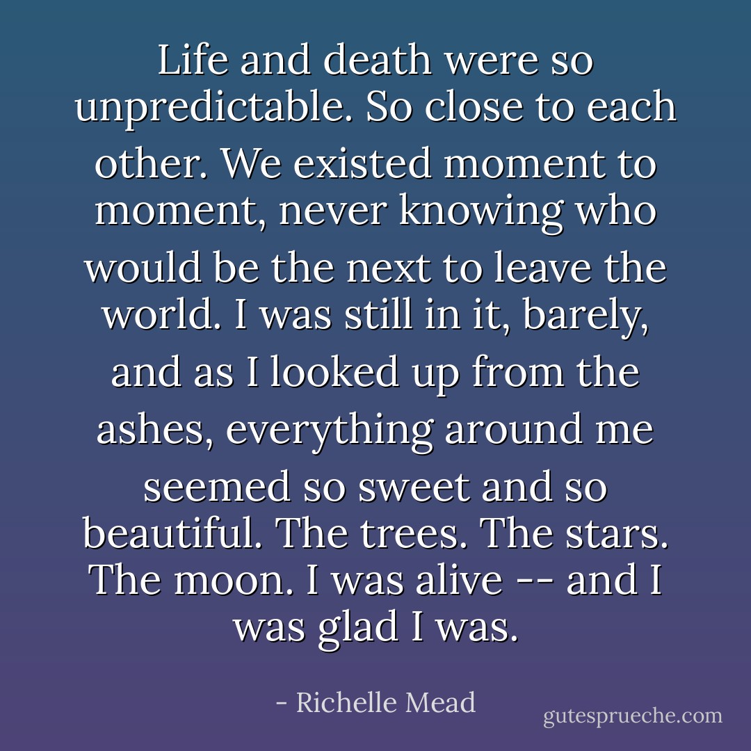 Life and death were so unpredictable. So close to each other. We existed moment to moment, never knowing who would be the next to leave the world. I was still in it, barely, and as I looked up from the ashes, everything around me seemed so sweet and so beautiful. The trees. The stars. The moon. I was alive -- and I was glad I was. - Richelle Mead