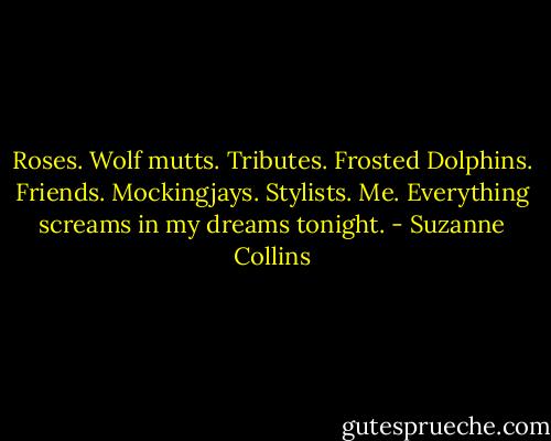 Roses. Wolf mutts. Tributes. Frosted Dolphins. Friends. Mockingjays. Stylists. Me. Everything screams in my dreams tonight. - Suzanne Collins