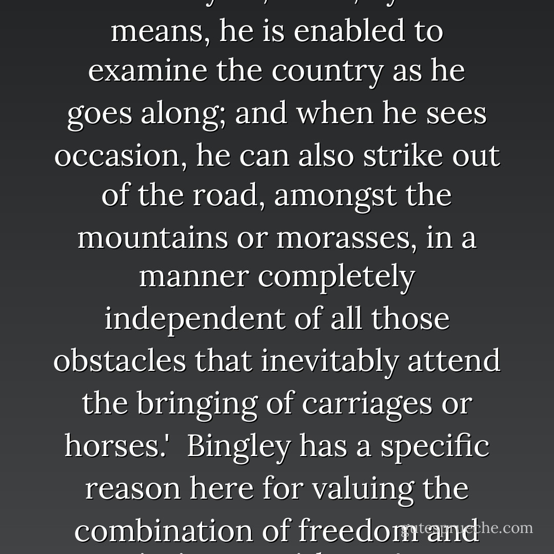 Pedestrianism, [William Bingley] claims, is the most 'useful' mode of travel, 'if health and strength are not wanting.'<br /><br />'To a naturalist, it is evidently so; since, by this means, he is enabled to examine the country as he goes along; and when he sees occasion, he can also strike out of the road, amongst the mountains or morasses, in a manner completely independent of all those obstacles that inevitably attend the bringing of carriages or horses.'<br /><br />Bingley has a specific reason here for valuing the combination of freedom and intimacy with one's surroundings enjoyed by the pedestrian, but his rationale is generalisable to other travellers. - Robin Jarvis