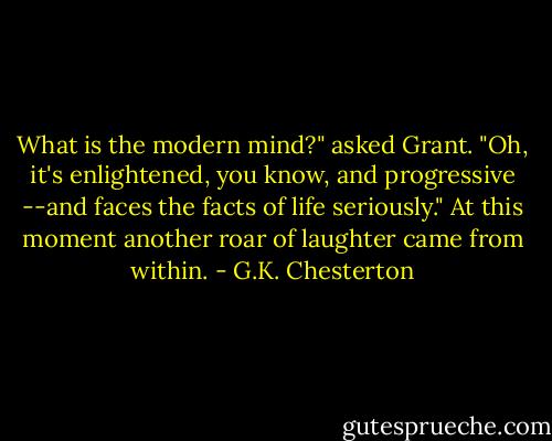 What is the modern mind?" asked Grant.<br />"Oh, it's enlightened, you know, and progressive --and faces the facts of life seriously." At this moment another roar of laughter came from within. - G.K. Chesterton