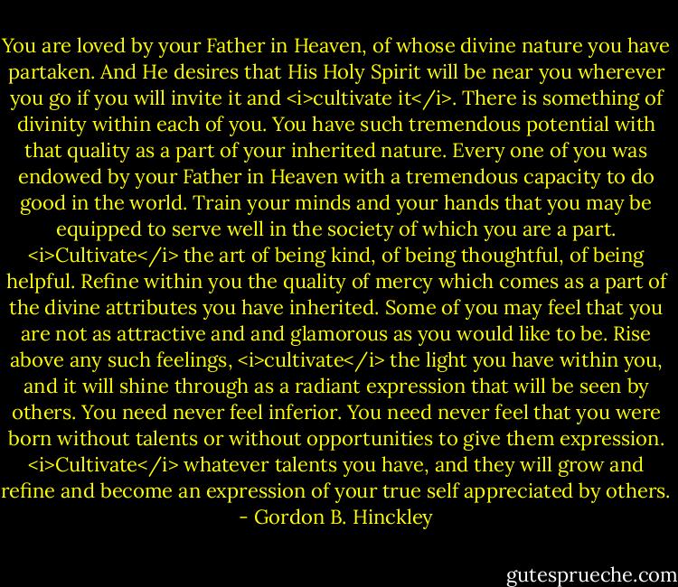 You are loved by your Father in Heaven, of whose divine nature you have partaken. And He desires that His Holy Spirit will be near you wherever you go if you will invite it and <i>cultivate it</i>.<br />There is something of divinity within each of you. You have such tremendous potential with that quality as a part of your inherited nature. Every one of you was endowed by your Father in Heaven with a tremendous capacity to do good in the world. Train your minds and your hands that you may be equipped to serve well in the society of which you are a part. <i>Cultivate</i> the art of being kind, of being thoughtful, of being helpful. Refine within you the quality of mercy which comes as a part of the divine attributes you have inherited.<br />Some of you may feel that you are not as attractive and and glamorous as you would like to be. Rise above any such feelings, <i>cultivate</i> the light you have within you, and it will shine through as a radiant expression that will be seen by others.<br />You need never feel inferior. You need never feel that you were born without talents or without opportunities to give them expression. <i>Cultivate</i> whatever talents you have, and they will grow and refine and become an expression of your true self appreciated by others. - Gordon B. Hinckley