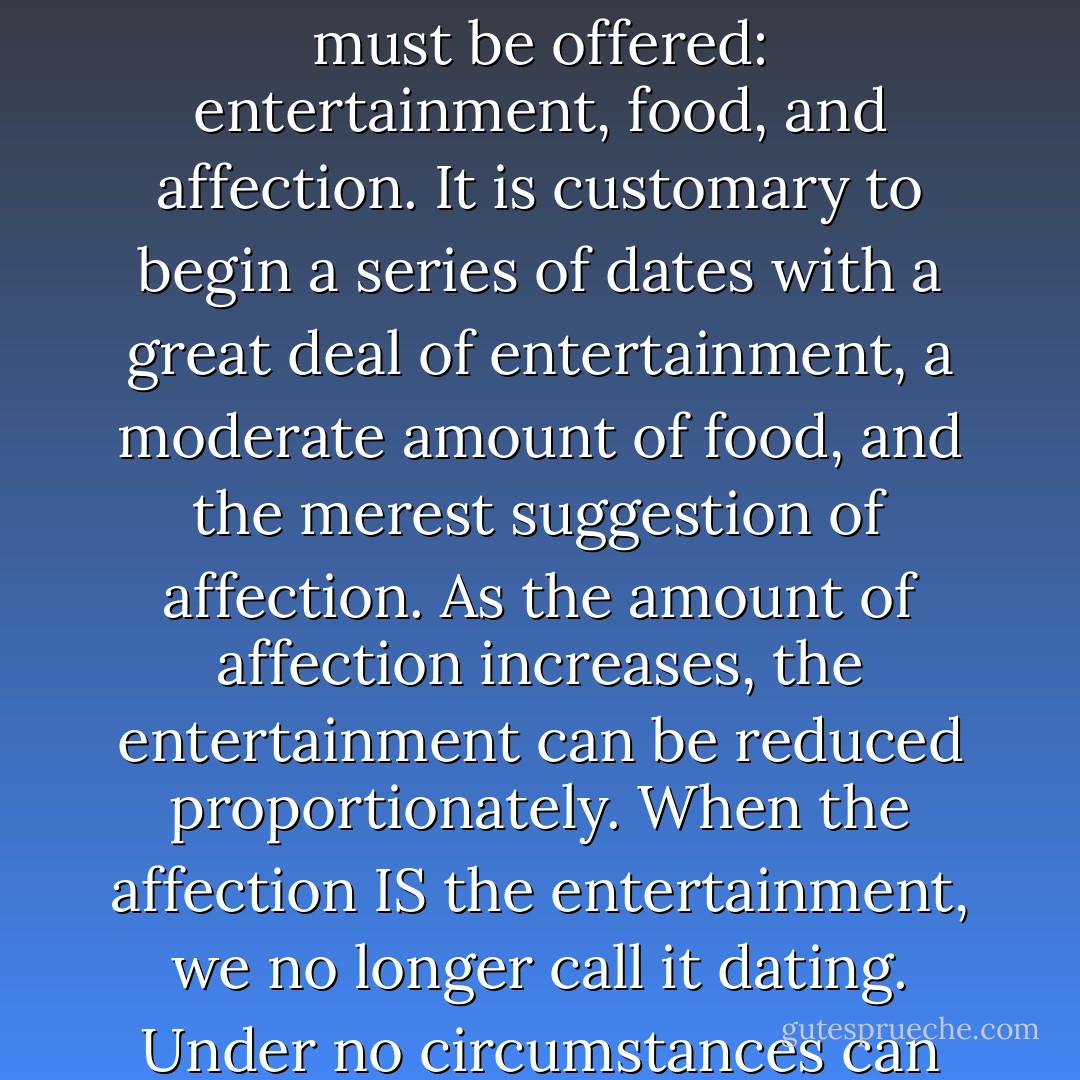 There are three possible parts to a date, of which at least two must be offered: entertainment, food, and affection. It is customary to begin a series of dates with a great deal of entertainment, a moderate amount of food, and the merest suggestion of affection. As the amount of affection increases, the entertainment can be reduced proportionately. When the affection IS the entertainment, we no longer call it dating. Under no circumstances can the food be omitted. - Judith Martin