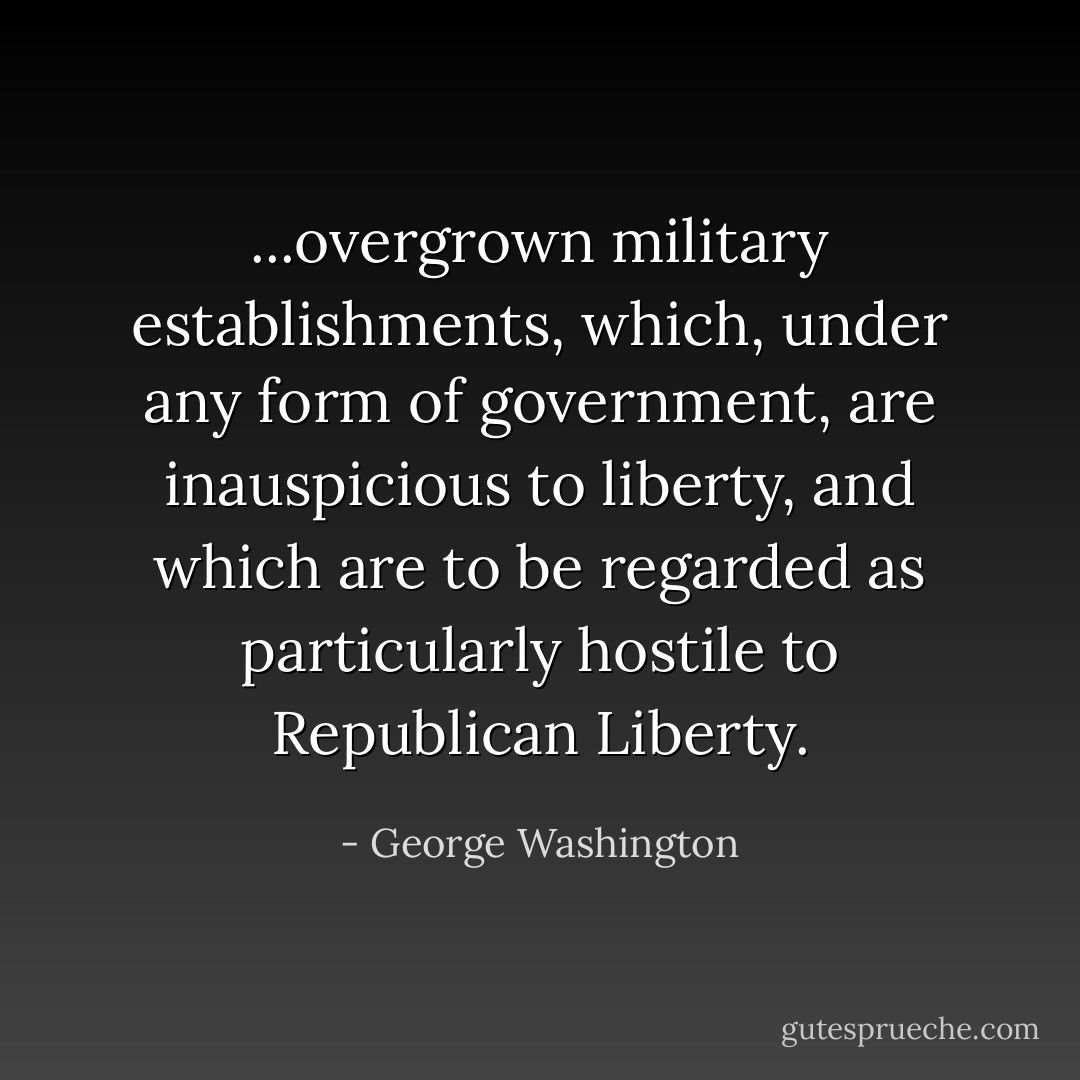 ...overgrown military establishments, which, under any form of government, are inauspicious to liberty, and which are to be regarded as particularly hostile to Republican Liberty. - George Washington