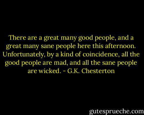 There are a great many good people, and a great many sane people here this afternoon. Unfortunately, by a kind of coincidence, all the good people are mad, and all the sane people are wicked. - G.K. Chesterton