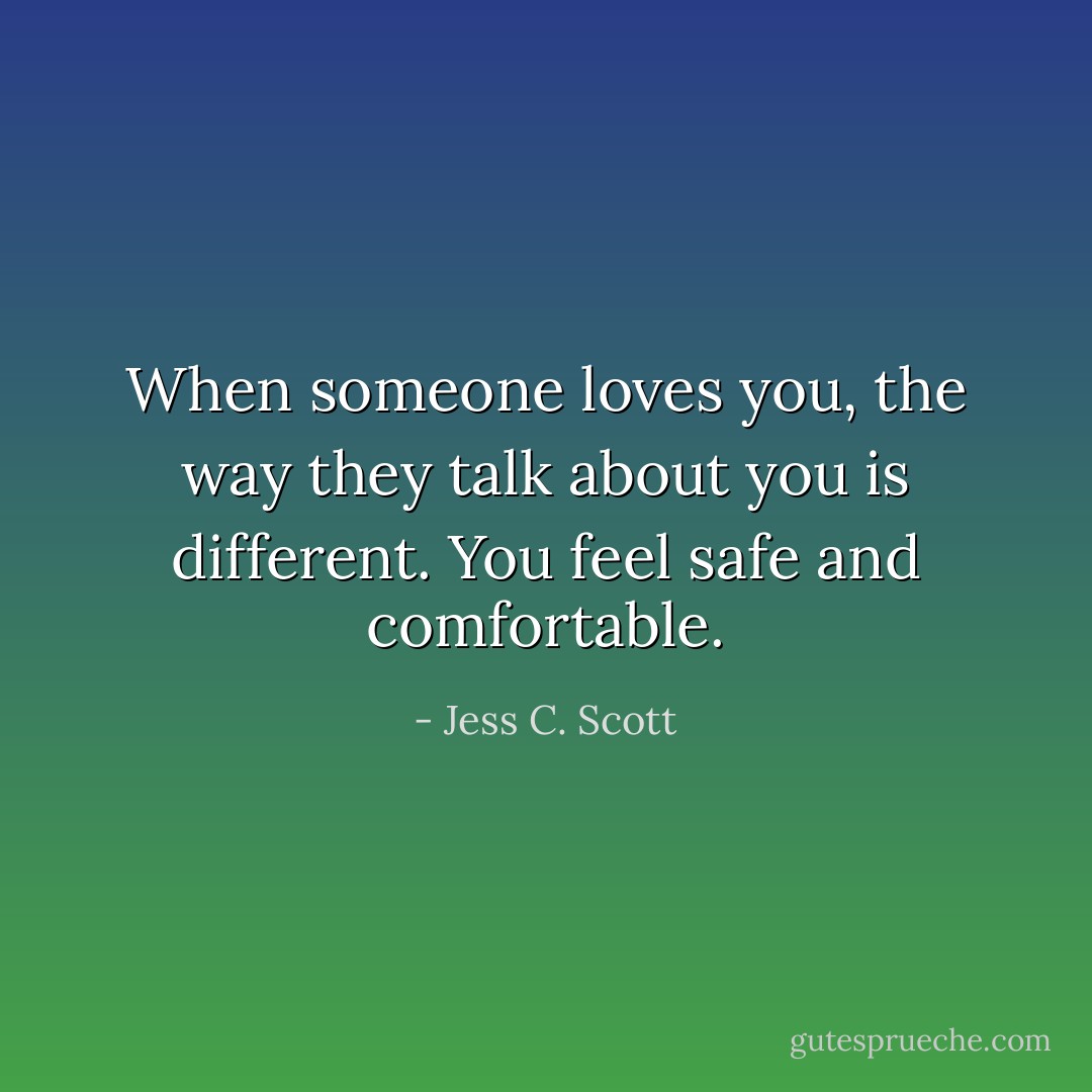 When someone loves you, the way they talk about you is different. You feel safe and comfortable. - Jess C. Scott