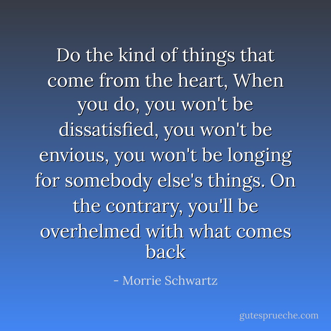 Do the kind of things that come from the heart, When you do, you won't be dissatisfied, you won't be envious, you won't be longing for somebody else's things. On the contrary, you'll be overhelmed with what comes back - Morrie Schwartz