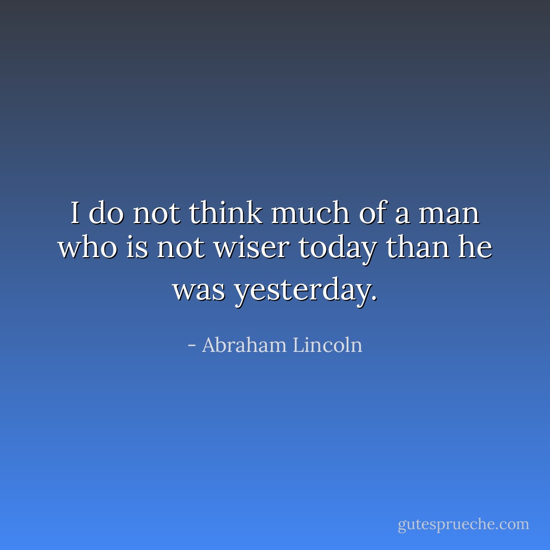 I do not think much of a man who is not wiser today than he was yesterday. - Abraham Lincoln