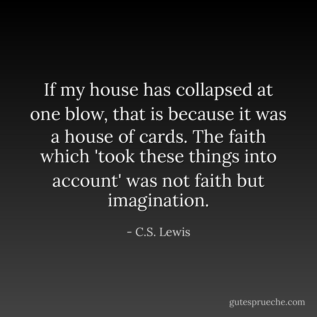 If my house has collapsed at one blow, that is because it was a house of cards. The faith which 'took these things into account' was not faith but imagination. - C.S. Lewis
