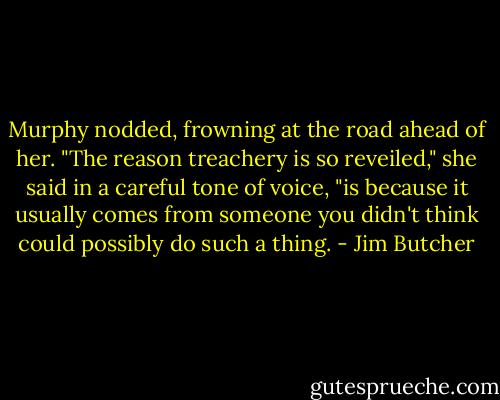 Murphy nodded, frowning at the road ahead of her. "The reason treachery is so reveiled," she said in a careful tone of voice, "is because it usually comes from someone you didn't think could possibly do such a thing. - Jim Butcher