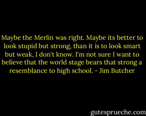 Maybe the Merlin was right. Maybe its better to look stupid but strong, than it is to look smart but weak, I don't know. I'm not sure I want to believe that the world stage bears that strong a resemblance to high school. - Jim Butcher