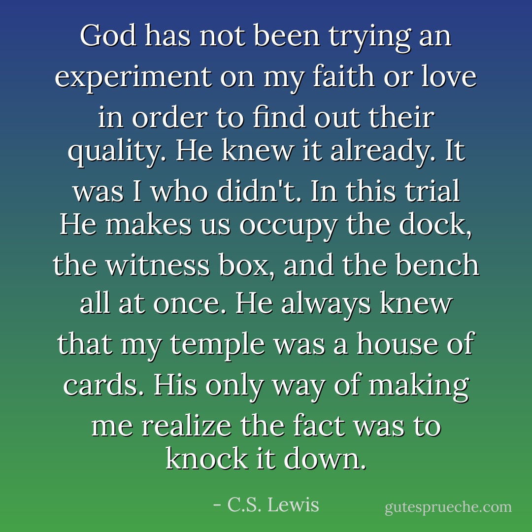 God has not been trying an experiment on my faith or love in order to find out their quality. He knew it already. It was I who didn't. In this trial He makes us occupy the dock, the witness box, and the bench all at once. He always knew that my temple was a house of cards. His only way of making me realize the fact was to knock it down. - C.S. Lewis