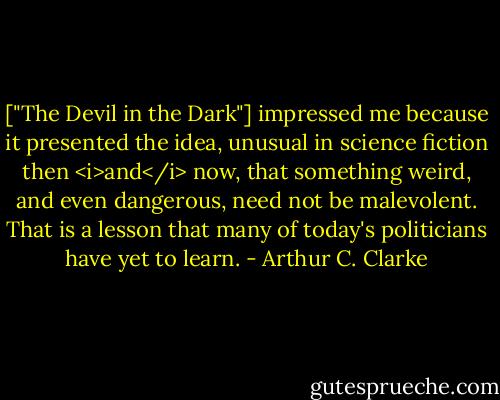 ["The Devil in the Dark"] impressed me because it presented the idea, unusual in science fiction then <i>and</i> now, that something weird, and even dangerous, need not be malevolent. That is a lesson that many of today's politicians have yet to learn. - Arthur C. Clarke