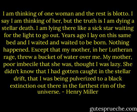 I am thinking of one woman and the rest is blotto. I say I am thinking of her, but the truth is I am dying a stellar death. I am lying there like a sick star waiting for the light to go out. Years ago I lay on this same bed and I waited and waited to be born. Nothing happened. Except that my mother, in her Lutheran rage, threw a bucket of water over me. My mother, poor imbecile that she was, thought I was lazy. She didn't know that I had gotten caught in the stellar drift, that I was being pulverized to a black extinction out there in the farthest rim of the universe. - Henry Miller