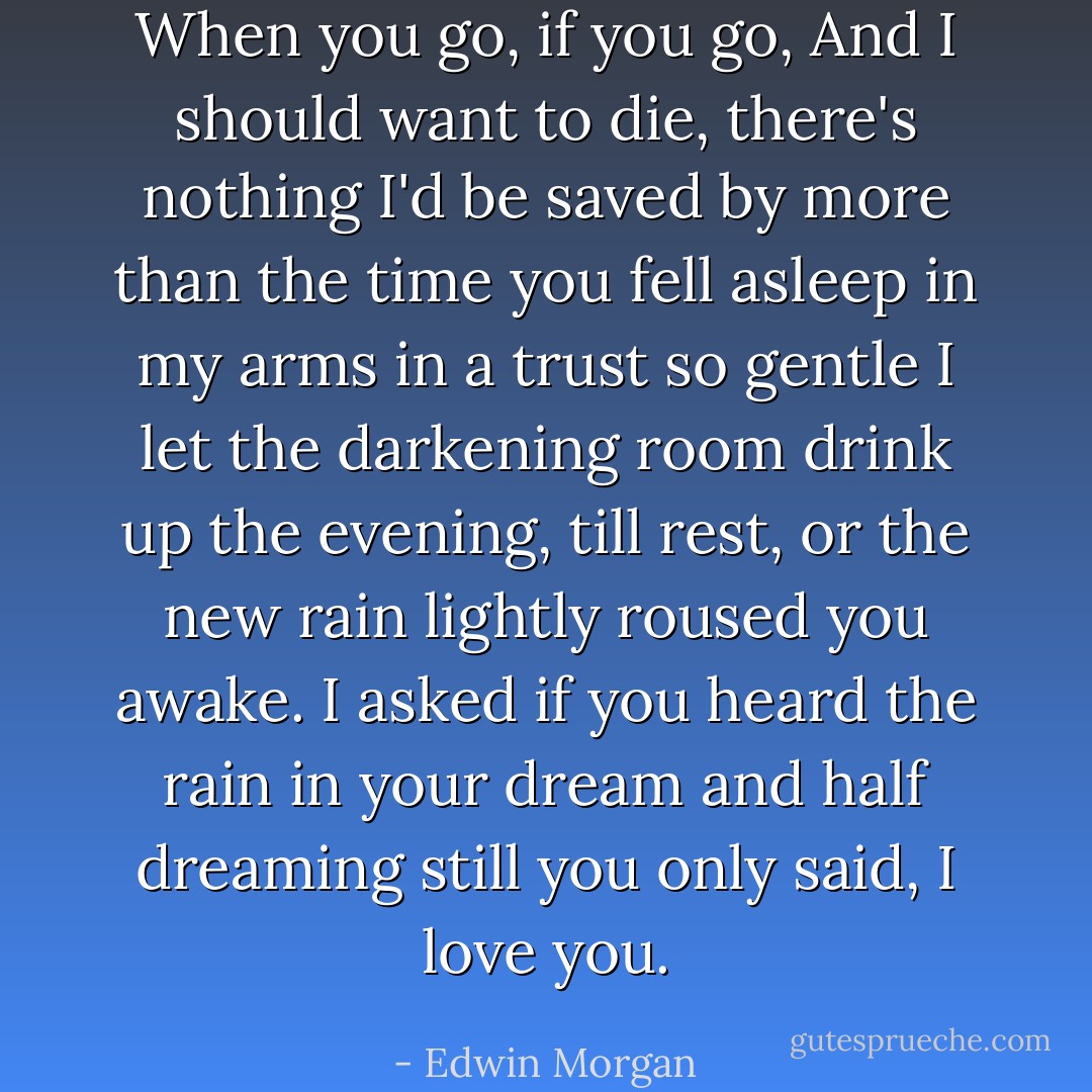 When you go,<br />if you go,<br />And I should want to die,<br />there's nothing I'd be saved by<br />more than the time<br />you fell asleep in my arms<br />in a trust so gentle<br />I let the darkening room<br />drink up the evening, till<br />rest, or the new rain<br />lightly roused you awake.<br />I asked if you heard the rain in your dream<br />and half dreaming still you only said, I love you. - Edwin Morgan