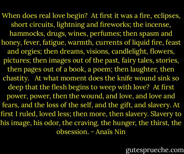 When does real love begin?<br /><br />At first it was a fire, eclipses, short circuits, lightning and fireworks; the incense, hammocks, drugs, wines, perfumes; then spasm and honey, fever, fatigue, warmth, currents of liquid fire, feast and orgies; then dreams, visions, candlelight, flowers, pictures; then images out of the past, fairy tales, stories, then pages out of a book, a poem; then laughter, then chastity. <br /><br />At what moment does the knife wound sink so deep that the flesh begins to weep with love?<br /><br />At first power, power, then the wound, and love, and love and fears, and the loss of the self, and the gift, and slavery. At first I ruled, loved less; then more, then slavery. Slavery to his image, his odor, the craving, the hunger, the thirst, the obsession. - Anaïs Nin