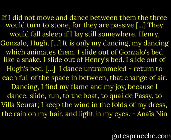 If I did not move and dance between them the three would turn to stone, for they are passive [...] They would fall asleep if I lay still somewhere. Henry, Gonzalo, Hugh. [...] It is only my dancing, my dancing which animates them. I slide out of Gonzalo's bed like a snake. I slide out of Henry's bed. I slide out of Hugh's bed. [...]<br /><br />I dance untrammeled - return to each full of the space in between, that change of air. Dancing, I find my flame and my joy, because I dance, slide, run, to the boat, to quai de Passy, to Villa Seurat; I keep the wind in the folds of my dress, the rain on my hair, and light in my eyes. - Anaïs Nin