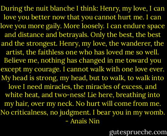 During the nuit blanche I think: Henry, my love, I can love you better now that you cannot hurt me. I can love you more gaily. More loosely. I can endure space and distance and betrayals. Only the best, the best and the strongest. Henry, my love, the wanderer, the artist, the faithless one who has loved me so well. Believe me, nothing has changed in me toward you except my courage. I cannot walk with one love ever. My head is strong, my head, but to walk, to walk into love I need miracles, the miracles of excess, and white heat, and two-ness! Lie here, breathing into my hair, over my neck. No hurt will come from me. No criticalness, no judgment. I bear you in my womb. - Anaïs Nin