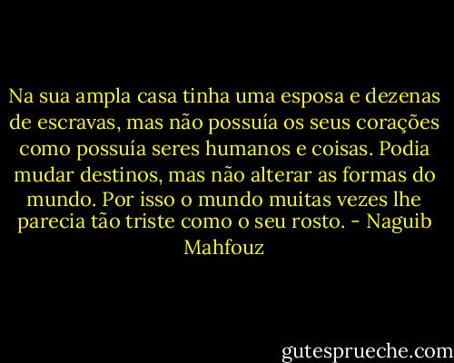 Na sua ampla casa tinha uma esposa e dezenas de escravas, mas não possuía os seus corações como possuía seres humanos e coisas. Podia mudar destinos, mas não alterar as formas do mundo. Por isso o mundo muitas vezes lhe parecia tão triste como o seu rosto. - Naguib Mahfouz
