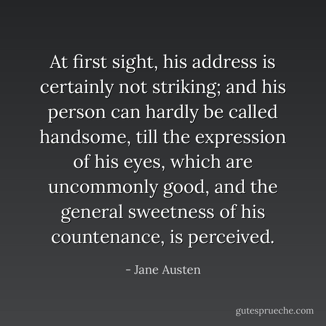 At first sight, his address is certainly not striking; and his person can hardly be called handsome, till the expression of his eyes, which are uncommonly good, and the general sweetness of his countenance, is perceived. - Jane Austen