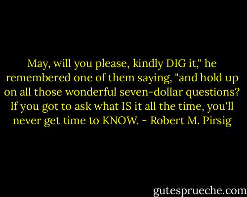 May, will you please, kindly DIG it," he remembered one of them saying, "and hold up on all those wonderful seven-dollar questions? If you got to ask what IS it all the time, you'll never get time to KNOW. - Robert M. Pirsig