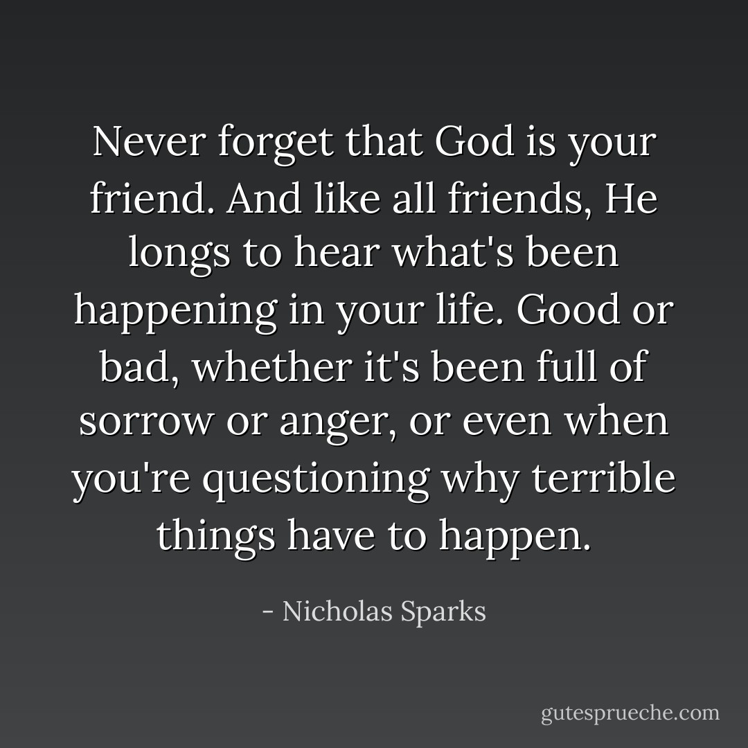 Never forget that God is your friend. And like all friends, He longs to hear what's been happening in your life. Good or bad, whether it's been full of sorrow or anger, or even when you're questioning why terrible things have to happen. - Nicholas Sparks