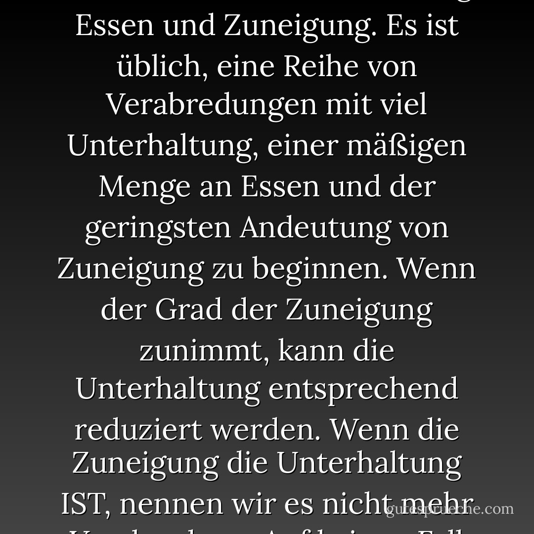 Ein Date kann aus drei Teilen bestehen, von denen mindestens zwei angeboten werden müssen: Unterhaltung, Essen und Zuneigung. Es ist üblich, eine Reihe von Verabredungen mit viel Unterhaltung, einer mäßigen Menge an Essen und der geringsten Andeutung von Zuneigung zu beginnen. Wenn der Grad der Zuneigung zunimmt, kann die Unterhaltung entsprechend reduziert werden. Wenn die Zuneigung die Unterhaltung IST, nennen wir es nicht mehr Verabredung. Auf keinen Fall darf das Essen weggelassen werden. - Judith Martin<