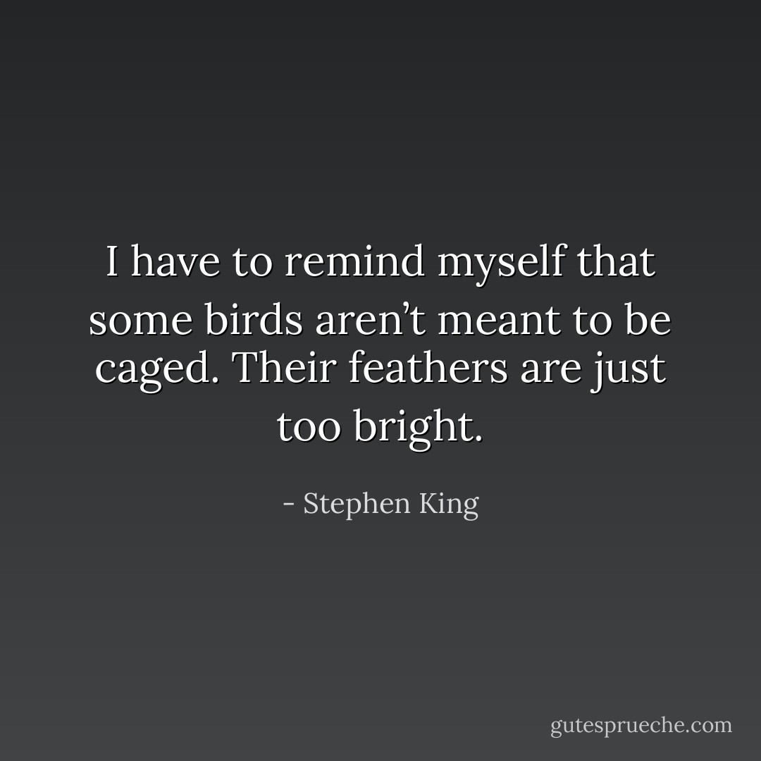 I have to remind myself that some birds aren’t meant to be caged. Their feathers are just too bright. - Stephen King